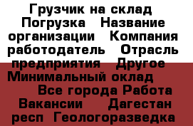Грузчик на склад. Погрузка › Название организации ­ Компания-работодатель › Отрасль предприятия ­ Другое › Минимальный оклад ­ 20 000 - Все города Работа » Вакансии   . Дагестан респ.,Геологоразведка п.